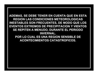 ADEMAS, SE DEBE TENER EN CUENTA QUE EN ESTA
  REGION LAS CONDICIONES METEOROLOGICAS
INESTABLES SON FRECUENTES, DE MODO QUE LOS
EVENTOS EXTREMOS DE PRECIPITACION Y VIENTOS
  SE REPITEN A MENUDO, DURANTE EL PERIODO
                  INVERNAL.
   POR LO CUAL ES UNA REGION SENSIBLE DE
      ACONTECIMIENTOS CATASTROFICOS.
 