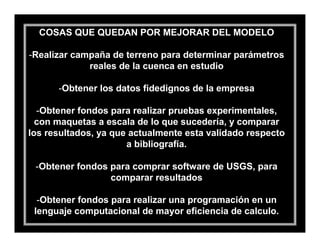 COSAS QUE QUEDAN POR MEJORAR DEL MODELO

-Realizar campaña de terreno para determinar parámetros
             reales de la cuenca en estudio

      -Obtener los datos fidedignos de la empresa

  -Obtener fondos para realizar pruebas experimentales,
  con maquetas a escala de lo que sucedería, y comparar
los resultados, ya que actualmente esta validado respecto
                      a bibliografía.

 -Obtener fondos para comprar software de USGS, para
                 comparar resultados

  -Obtener fondos para realizar una programación en un
 lenguaje computacional de mayor eficiencia de calculo.
 