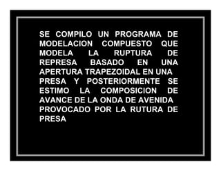SE COMPILO UN PROGRAMA DE
MODELACION COMPUESTO QUE
MODELA    LA   RUPTURA     DE
REPRESA    BASADO    EN   UNA
APERTURA TRAPEZOIDAL EN UNA
PRESA Y POSTERIORMENTE SE
ESTIMO LA COMPOSICION DE
AVANCE DE LA ONDA DE AVENIDA
PROVOCADO POR LA RUTURA DE
PRESA
 