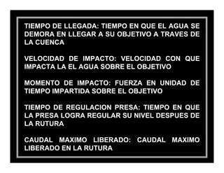 TIEMPO DE LLEGADA: TIEMPO EN QUE EL AGUA SE
DEMORA EN LLEGAR A SU OBJETIVO A TRAVES DE
LA CUENCA

VELOCIDAD DE IMPACTO: VELOCIDAD CON QUE
IMPACTA LA EL AGUA SOBRE EL OBJETIVO

MOMENTO DE IMPACTO: FUERZA EN UNIDAD DE
TIEMPO IMPARTIDA SOBRE EL OBJETIVO

TIEMPO DE REGULACION PRESA: TIEMPO EN QUE
LA PRESA LOGRA REGULAR SU NIVEL DESPUES DE
LA RUTURA

CAUDAL MAXIMO LIBERADO: CAUDAL MAXIMO
LIBERADO EN LA RUTURA
 