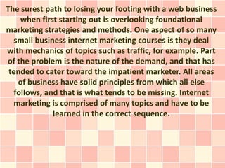 The surest path to losing your footing with a web business
     when first starting out is overlooking foundational
marketing strategies and methods. One aspect of so many
   small business internet marketing courses is they deal
with mechanics of topics such as traffic, for example. Part
of the problem is the nature of the demand, and that has
 tended to cater toward the impatient marketer. All areas
    of business have solid principles from which all else
   follows, and that is what tends to be missing. Internet
  marketing is comprised of many topics and have to be
              learned in the correct sequence.
 