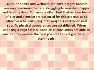 Levels of health and wellness are now integral focuses
  among consumers that are struggling to maintain happy
and healthy lives. Consumers often find that various forms
   of diet and exercise are essential for this process to be
   effective when ensuring that weight is controlled and
    specific physical appearances are established. When
choosing a yoga Staten Island class consumers are able to
 ensure they receive the best possible fitness guidance for
                         their needs.
 