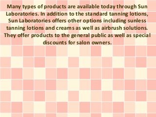 Many types of products are available today through Sun
 Laboratories. In addition to the standard tanning lotions,
  Sun Laboratories offers other options including sunless
 tanning lotions and creams as well as airbrush solutions.
They offer products to the general public as well as special
                discounts for salon owners.
 