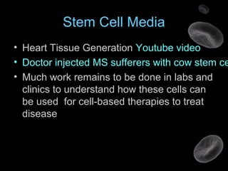 Stem Cell Media
• Heart Tissue Generation Youtube video
• Doctor injected MS sufferers with cow stem ce
• Much work remains to be done in labs and
clinics to understand how these cells can
be used for cell-based therapies to treat
disease
 