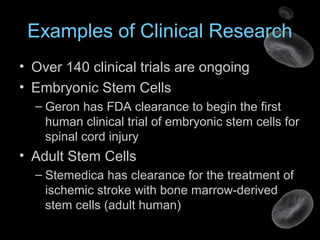 Examples of Clinical Research
• Over 140 clinical trials are ongoing
• Embryonic Stem Cells
– Geron has FDA clearance to begin the first
human clinical trial of embryonic stem cells for
spinal cord injury
• Adult Stem Cells
– Stemedica has clearance for the treatment of
ischemic stroke with bone marrow-derived
stem cells (adult human)
 