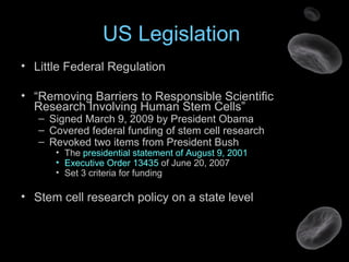 US Legislation
• Little Federal Regulation
• “Removing Barriers to Responsible Scientific
Research Involving Human Stem Cells”
– Signed March 9, 2009 by President Obama
– Covered federal funding of stem cell research
– Revoked two items from President Bush
• The presidential statement of August 9, 2001
• Executive Order 13435 of June 20, 2007
• Set 3 criteria for funding
• Stem cell research policy on a state level
 