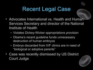 Recent Legal Case
• Advocates International vs. Health and Human
Services Secretary and director of the National
Institute of Health
– Violates Dickey-Wicker appropriations provision
– Obama’s recent guideline funds unnecessary
destruction of human embryos
– Embryo discarded from IVF clinics are in need of
“biological or adoptive parents”
• Case was recently dismissed by US District
Court Judge
 
