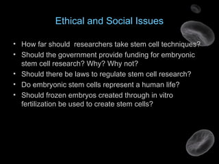 Ethical and Social Issues
• How far should researchers take stem cell techniques?
• Should the government provide funding for embryonic
stem cell research? Why? Why not?
• Should there be laws to regulate stem cell research?
• Do embryonic stem cells represent a human life?
• Should frozen embryos created through in vitro
fertilization be used to create stem cells?
 