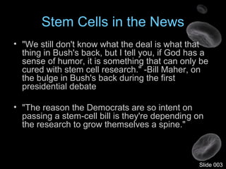 Stem Cells in the News
• "We still don't know what the deal is what that
thing in Bush's back, but I tell you, if God has a
sense of humor, it is something that can only be
cured with stem cell research." -Bill Maher, on
the bulge in Bush's back during the first
presidential debate
• "The reason the Democrats are so intent on
passing a stem-cell bill is they're depending on
the research to grow themselves a spine."
Slide 003
 