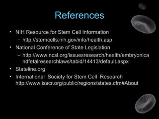 References
• NIH Resource for Stem Cell Information
– http://stemcells.nih.gov/info/health.asp
• National Conference of State Legislation
– http://www.ncsl.org/issuesresearch/health/embryonica
ndfetalresearchlaws/tabid/14413/default.aspx
• Stateline.org
• International Society for Stem Cell Research
http://www.isscr.org/public/regions/states.cfm#About
 