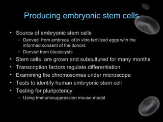 Producing embryonic stem cells
• Source of embryonic stem cells
– Derived from embryos of in vitro fertilized eggs with the
informed consent of the donors
– Derived from blastocysts
• Stem cells are grown and subcultured for many months
• Transcription factors regulate differentiation
• Examining the chromosomes under microscope
• Tests to identify human embryonic stem cell
• Testing for pluripotency
– Using Immunosuppression mouse model
 