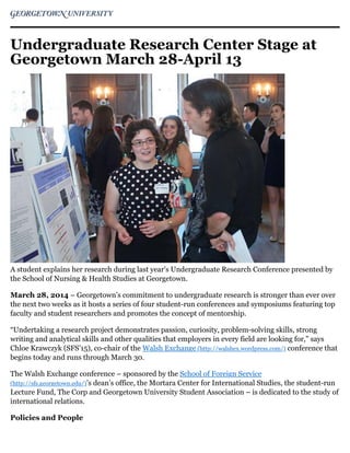 Undergraduate Research Center Stage at
Georgetown March 28-April 13
A student explains her research during last year's Undergraduate Research Conference presented by
the School of Nursing & Health Studies at Georgetown.
March 28, 2014 – Georgetown’s commitment to undergraduate research is stronger than ever over
the next two weeks as it hosts a series of four student-run conferences and symposiums featuring top
faculty and student researchers and promotes the concept of mentorship.
“Undertaking a research project demonstrates passion, curiosity, problem-solving skills, strong
writing and analytical skills and other qualities that employers in every field are looking for,” says
Chloe Krawczyk (SFS’15), co-chair of the Walsh Exchange (http://walshex.wordpress.com/) conference that
begins today and runs through March 30.
The Walsh Exchange conference – sponsored by the School of Foreign Service
(http://sfs.georgetown.edu/)’s dean’s office, the Mortara Center for International Studies, the student-run
Lecture Fund, The Corp and Georgetown University Student Association – is dedicated to the study of
international relations.
Policies and People
 