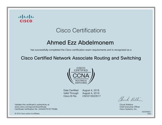 Cisco Certifications
Ahmed Ezz Abdelmonem
has successfully completed the Cisco certification exam requirements and is recognized as a
Cisco Certified Network Associate Routing and Switching
Date Certified
Valid Through
Cisco ID No.
August 4, 2016
August 4, 2019
CSCO13023517
Validate this certificate's authenticity at
www.cisco.com/go/verifycertificate
Certificate Verification No. 426440791677GQBL
Chuck Robbins
Chief Executive Officer
Cisco Systems, Inc.
© 2016 Cisco and/or its affiliates
600290621
1003
 