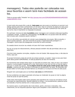 mensagens). Todos eles poderão ser colocados nos
seus favoritos e assim terá mais facilidade de acessá-
los.
Todos os grupos estão "linkados" em http://groups.msn.com/COMUNIDADENAMOROOUAMIZADE/
suapginadaweb1.msnw




A maior parte dos grupos têm a sala de bate-papo que serve para os membros se reunirem num
diálogo gostoso para maior conhecimento um do outro. Veja no comando da página de cada grupo
do lado esquerdo (menu). Aproveite este recurso e reúna nas salas o pessoal que fizer parte da
sua turma. Isso é importante na integração do pessoal.

Por participar menores de idade é proibido postar mensagens com conteúdo erótico/pornográfico
e apologia a drogas . A idade dos participantes é de 8 a 80 anos e os grupos todos são abertos
(tem lei para isso). Ambiente social e familiar!!!

Tem um site erótico que persiste em veicular suas propagandas nos grupos. Não se assuste, o
ignore quando aparecer, pois será removido do grupo o responsável pela postagem e a
mensagem. Outros tipos de propagandas comerciais tb serão excluídas.

Os casados devem anunciar seu estado civil para não frustar expectativas.

Por ser um grupo de relacionamento, ofensas pessoais também não são permitidas (não se usa
palavrões).

É de bom trato respeitar convicções, religiões e time de futebol. Não esqueça disso, e não bata de
frente, seja sutil.

Os grupos funcionam a base de convite aos amigos pessoais, se gostar traga os seus para fazer
parte desta grande COMUNIDADE, no total já passamos de dois mil membros.

Os mecanismos são simples basta seguir as instruções do próprio site, cada um tem o seu próprio
sistema. A comunicação é baseada em e-mail. Para entrar ou sair tem um link no final de cada e-
mail que vc recebe dos grupos, ou na página inicial de cada grupo (neste grupo veja à sua
direita), e demora até 36 horas para a conclusão do cancelamento, às vezes. Os endereços dos
grupos estão na home page do Clube Namoro ou Amizade ou no arquivo de links de cada grupo.

Ninguém tem autorização para se manifestar em nome da COMUNIDADE.

Se tiver problemas com algum associado comunique ao moderador do grupo (e-mail na página
inicial do grupo ao qual faz parte).

Todas estas informações estão sendo passadas pela experiência de 3 anos de convivência virtual
em grupos de relacionamentos. Quando sabemos os limites e os procedimentos, podemos tomar
uma decisão e ficarmos atentos com a nossa postura e críticas.

De maneira geral, os participantes são muito dóceis, gentis, amorosos e educados, mas,
infelizmente, de vez enquando aparecem alguns para atrapalhar o bom andamento, como em
 