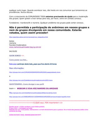 qualquer outro lugar. Quando acontecer isso, não hesite em nos comunicar que tomaremos as
providências. Nunca discuta.

Com o crescimento da COMUNIDADE TODA estamos precisando de ajuda para a moderação
dos grupos. Quem gostar e tiver tempo para isso, por favor, entre em contato conosco.

Fundadores: ricardorecife e reynena. Qualquer problema nos grupos pode contar conosco.

Não é permitida a participação de anônimos em nossos grupos e
nem de grupos divulgando em nossa comunidade. Estarão
vetados, quem assim proceder!
http://geocities.yahoo.com.br/reynena2/cna_notapublica.html


beijos
reynena
founder/moderadora
www.namoroouamizade.hpg.ig.com.br

04/10/02

QUEM SOMOS <<

Como postar sua foto...

Bate-papo participe deste bate_papo que fica aberto 24 horas

Mais informações:

http://groups.msn.com/COMUNIDADENAMOROOUAMIZADE/suapginadaweb.msnw


e

http://groups.msn.com/ClubeNamoroouAmizade/encontro2003.msnw


QUESTIONÁRIO...Como divulgar o seu perfil

leiam »    WEBCAM E VIVA-VOZ NAMORO OU AMIZADE

http://groups.msn.com/ClubeNamoroouAmizadeparaMaduros/calnias.msnw

http://groups.msn.com/WEBCAMEVIVA-VOZNAMOROOUAMIZADE/somoscontraapornografia.msnw


============================================================
=================<CLIQUE aqui, FON importante!< é>

Quadro geral = todos recebem o que todos postam.
O que é pvt = mensagem privada
Estando em sua caixa postal, redirecionar o e-mail diretamente para a pessoa. Os e-mails das pessoas estão como
emitente da msg.


COMO EVITAR E-MAIL INDESEJADOS EM PVT?
 