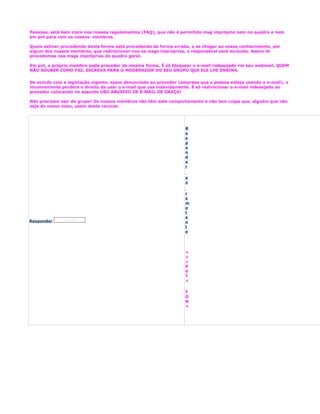 Pessoas, está bem claro nos nossos regulamentos (FAQ), que não é permitido msg imprópria nem no quadro e nem
em pvt para com os nossos membros.

Quem estiver procedendo desta forma está procedendo de forma errada, e se chegar ao nosso conhecimento, por
algum dos nossos membros, que redirecionar-nos as msgs impróprias, o responsável será excluído. Assim tb
procedemos nas msgs impróprias do quadro geral.

Em pvt, o próprio membro pode proceder da mesma forma. É só bloquear o e-mail indesejado em seu webmail. QUEM
NÃO SOUBER COMO FAZ, ESCREVA PARA O MODERADOR DO SEU GRUPO QUE ELE LHE ENSINA.


De acordo com a legislação vigente, spam denunciado ao provedor (empresa que a pessoa esteja usando o e-mail), o
inconveniente perderá o direito de usar o e-mail que usa indevidamente. É só redirecionar o e-mail indesejado ao
provedor colocando no assunto USO ABUSIVO DE E-MAIL DE GRAÇA!

Não precisam sair do grupo! Os nossos membros não têm este comportamento e não tem culpa que, alguém que não
seja do nosso meio, usem deste recurso.




                                                                   R
                                                                   e
                                                                   s
                                                                   p
                                                                   o
                                                                   n
                                                                   d
                                                                   e
                                                                   r

                                                                   a
                                                                   o

                                                                   r
                                                                   e
                                                                   m
                                                                   e
                                                                   t
                                                                   e
Responder                                                          n
                                                                   t
                                                                   e




                                                                   <
                                                                   <
                                                                   <
                                                                   P
                                                                   V
                                                                   T
                                                                   <

                                                                   F
                                                                   O
                                                                   N
                                                                   >
 