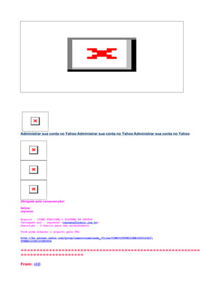 Administrar sua conta no Yahoo Administrar sua conta no Yahoo Administrar sua conta no Yahoo




Obrigada pela compreenção!

beijos
reynena

Arquivo : /COMO FUNCIONA O SISTEMA DE GRUPOS
Carregado por : reynena2 <reynena2@yahoo.com.br>
Descrição : O básico para seu entendimento

Você pode acessar o arquivo pela URL:

http://br.groups.yahoo.com/group/namoroouamizade_/files/COMO%20FUNCIONA%20O%20SI
STEMA%20DE%20GRUPOS


=========================================================
====================

From: id@
 