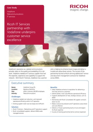 Vodafone
Telecommunications
IT services
Ricoh IT Services
partnership with
Vodafone underpins
customer service
excellence
Case Study
Vodafone’s reputation as a global communications
provider relies on the quality and availability of its net-
work. Vodafone needed an IT services supplier that had
the expertise, experience and capability to support the
network. With Ricoh IT Services, Vodafone has a partner
who is helping to enhance brand image and deliver a
trusted and value-driven service. The success of the
partnership has led to Ricoh winning additional IT service
and document management contracts for Vodafone
across EMEA.
Executive summary
Name: 	 Vodafone Group Plc
Location: 	 Newbury, Berkshire
Size: 	 436m customer, 89,000 employees
Activity: 	 Telecommunications
Challenges
•	Vodafone needed cost reduction, and improved
operational efficiency within its IT operation
•	 Existing supplier roster was too large and inefficient
Solution
•	 Ricoh IT Services – Networking and IT operations support
•	Ricoh consolidated suppliers; delivers EMEA-wide
managed services
Benefits
•	Helps Vodafone enhance its reputation for delivering a
first-class service to customers
•	 Delivers better, more cost-effective operational efficiency
•	Supports development of new, strategic services, such as
M2M
•	Partnership with Ricoh consolidates 40 supplier contracts
down to one
•	Makes outsourcing network and IT operations value-driven
and cost effective
•	Delivers a 10-year partnership built on trust and respect
for Ricoh expertise
•	 Success of existing partnership led to contract expansion
 