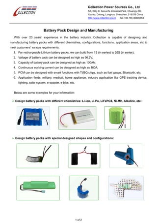 Collection Power Sources Co., Ltd
5/F, Bldg C, KeLunTe Industrial Park, Chuangyi Rd,
Xiazao, Dalang, Longhua, Shenzhen, 518109 China
http://www.collection-ps.cn Tel.:+86 755 36690653
1 of 2
Battery Pack Design and Manufacturing
With over 20 years’ experience in the battery industry, Collection is capable of designing and
manufacturing battery packs with different chemistries, configurations, functions, application areas, etc to
meet customers’ various requirements:
1. For rechargeable Lithium battery packs, we can build from 1S (in series) to 26S (in series);
2. Voltage of battery pack can be designed as high as 96.2V;
3. Capacity of battery pack can be designed as high as 100Ah;
4. Continuous working current can be designed as high as 100A;
5. PCM can be designed with smart functions with TI/BQ chips, such as fuel gauge, Bluetooth, etc.
6. Application fields: military, medical, home appliance, industry application like GPS tracking device,
lighting, solar system, e-scooter, e-bike, etc.
Below are some examples for your information:
 Design battery packs with different chemistries: Li-ion, Li-Po, LiFePO4, Ni-MH, Alkaline, etc.:
 Design battery packs with special designed shapes and configurations:
 