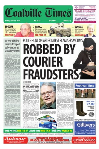 “COURIER Fraudsters”
are being hunted down
by Leicestershire Police
after two people in
North West
Leicestershire have fall-
en victim of a new scam.
Officers are appealing for infor-
mation about the scam, Courier
Fraud, which involves phone calls
to the victim by someone claiming
to be a worker at their bank, or a
police officer.
The two offences, as well as
another which took place in
Rutland, each resulted in the loss
of between £200 and £1,100.
Detective Sergeant Mark Tuttle,
of Leicestershire Police’s Economic
Crime Unit, said: “We started to
see cases like this in August last
year and I would strongly urge the
public to be on their guard.
“Banks will never ask you for
passwords, never call at your
home, and the police and banks
will never collect bank cards from
you or ask for your personal iden-
tity number.
“If you receive one of these
calls end it immediately, wait
five minutes to clear the line
or phone from a friend’s house
or mobile.
“We have been in contact with
taxi and private hire companies
as the fraudsters have used them
as unwitting couriers, and work
has also been undertaken within
the telecommunications industry
to reduce the amount of time a call
will stay live once one of the par-
ties has hung up.”
The caller says that there have
been irregularities with their bank
accounts and the victim is invited
to hang up, phone their bank, and
then the “bank” arranges for a taxi
courier to come and collect their
bank cards.
The victim never gets through to
their bank and the fraudster does
not hang up, meaning the line
stays open.
The fraudster then passes their
phone to a colleague, who poses as
a worker at the victim’s bank.
This second fraudster gives the
victim confidence to divulge their
passwords and PIN numbers and
hand their cards over to the taxi
driver or the person acting as a
courier.
Councillor John Legrys, who
represents Coalville on North
West Leicestershire District
Council, said: “Banks never ask for
this information over the phone
and people have to be aware of
that.
“These fraudsters are targeting
the elderly and vulnerable people
and it’s good that the authorities
are cracking down, but they can
only do it if people report it.
“There are a lot of people out
there who think these calls are
true and it is hard to tell, but peo-
ple have to be aware of this going
on.”
Anyone with information in
relation to this appeal should
telephone 101 or contact
Crimestoppers, anonymously, on
0800 555 111.
Friday, June 13, 2014 No. 6177 EST: 1893 PRICE: 51p
Coalville Times
Telephone:01530813101email:editor@coalvilletimes.com reception@coalvilletimes.com advertising@coalvilletimes.com
POLICEHUNTONAFTERLATESTSCAMSEESVICTIMS11-year-oldElise
hasmouthtaped
upbyteacherat
secondaryschool
A FORMER head girl has had her
mouth taped up with Sellotape at a
Swadlincote secondary school to
stop her and her classmates from
talking in lesson.
11-year-old Elise Smith, from
Woodville, was made to sit with
Sellotape over her mouth by a
teacher at The William Allitt
School, In Sunnyside, who repeat-
edly asked the class to stop talking,
in December last year.
Elise, who is in her first year at
the school and was a former head
girl at her primary school, kept the
tape on her mouth for 15 minutes.
Elise’s mother and father have
complained to the school, which
has recently been placed under
special measures, Derbyshire
County Council and Ofsted about
the incident.
Becky Smith, Elise’s mother,
said: “We are really disappointed
with what has taken place and feel
let down by the school.
“Elise is a very hard-working
girl, always reaching and going
above her predicted targets and
would never cause any trouble.
“We chose William Allitt because
of its good reputation and thought
it would give Elise the best start in
life.
“Starting secondary school is a
very daunting experience, especial-
ly when most of her friends went to
other, closer schools, so for this to
happen is really shocking for all of
us.
“You can’t lay a finger on chil-
dren these days and those protec-
tions are in place to stop these
things from happening.
“We will continue to fight this.”
William Allitt School has confirmed
the incident took place and has
worked alongside the county coun-
cil to carry out an investigation.
Jean Mead, chair of governors at
The William Allitt School, said:
“The welfare of pupils is always
our top priority.
“This was a misguided action
rather than a malicious one.
“It happened in December last
year.
“It shouldn’t have taken place
under any circumstances, the
teacher immediately regretted his
actions and apologised.
“We worked alongside the local
authority to carry out a thorough
investigation and appropriate
action was taken.”
After an inspection of the school
by Ofsted, in May, William Allitt
was placed under special measures
after their ranking dropped from
satisfactory to inadequate.
By NICK REID
EBAY...
Sale of goods seized
from crooks generates
more than £1 million
SEE PAGE 14
SPECIAL
Care home staff get
together to celebrate
Lilly’s 100th birthday
SEE PAGE 2
SUCCESS
Ashby tennis star
Talia continues
to impress
SEE PAGE 36
ROBBEDBY
COURIER
FRAUDSTERS
TIMES POSTBOX PAGE 16 & 17 LEISURE TIMES PAGES 19-26 TIMES SPORT PAGES 36-40
John Legrys
65940
Telephone
01283 550955
www.autocar-swadlincote.co.uk
AutocarHearthcote Road
Swadlincote
SWAD’S PREMIER
M.O.T. & SERVICE CENTRE
SWAD’S PREMIER
M.O.T. & SERVICE CENTRE
Cash paid for good quality low mileage cars
 