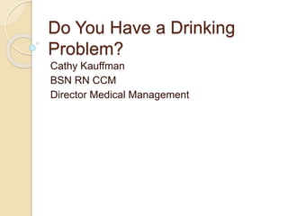 Cathy Kauffman
BSN RN CCM
Director Medical Management
Do You Have a Drinking
Problem?
 