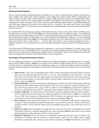 SPE 171999 3
Self-Suspending Proppants
They are recently introduced modified proppants by Mahoney et al. in 2014, encapsulated with a polymer coating which is
water swellable. This special layer enables proppant to resist settling thus making possible effective transportation into
fracture without the usage of high viscosity fluids. This coating is highly continuous and forms an entangled film. When it
comes in contact with water, the coating impulsively absorbs water leading to the formation of a hydrogel sphere. This
swelling process causes an increase in the volume of particle while reducing the particle density. The anchored coating not
only swells upon interaction with water but this unique activity is restricted to the surface and it doesn’t alter internal
chemistry of the proppant. This special layer turns the proppant into a suspending agent, thus decreasing the fracturing fluid
make-up intricacies.
For a hydrated SSP, the hydrogel layer extends several hundred microns as shown in the picture clicked by Mahoney et al.
his light microscope images of 50/70 SSP (Figure 2). The glowing body in the low brightness image is the sand particle
while the arrows in the high brightness image show the extent of hydration layer around the sand. Moreover to validate the
fact that the thickness of the dry coating layer is very small compared to the hydrated layer, Mahoney et al. took a Scanning
Electron Microscope (SEM) image (Figure 3) of unchanged sand particle and a dry coated sand of the same size. This SEM
image shows that the layer is only around 1 – 3 microns thick sand particle is more rounded-smoothened and there is
significant reduction is fines. Reduction in fines is due to adsorption by polymer coating, thus improves handling and reduces
abrasion.
The dynamic nature of SSP technology encompasses its application to a wide variety of proppants viz. ceramic, sand, or resin
coated sand. Due to the self-suspending nature it when enters the fractures proppants push eacth other to travels deep into
horizontal and vertical fractures creating longer propped fractures. The polymer coating can be modelled to automatically
desorb and degrade when it interacts with formation fluids at reservoir temperature.
Advantages of Proposed Stimulation Solution
The most important components of a successful stimulation job are fluid and proppant. As elucidated earlier it is a complex
process and the HPHT conditions (Figure 4) even make it more difficult to design and place the frac. Thus, to facilitate
economic recovery of hydrocarbons from these challenging scenarios use of nanocrystal added viscoelastic surfactant as
fracturing fluid and hydrogel layer for proppant is recommended. Following discussed are the salient features of the proposed
solution:
1) Fluid Viscosity: Due to the self-suspending nature of SSP, viscosity requirements of fracturing fluids are minimal.
Moreover in an experiment conducted by Gurluk et al. in 2013, where amidoamine oxide surfactant in a 14.2 ppg
brine solution of CaCl2 and CaBr2 with approximately 30nm MgO, 30nm ZnO and without nanocrystals, effectively
reflects the increased stability of nanocrystals added viscoelastic fluids in maintaining viscosity over time at 275°F
and 10 s-1
shear rate. (Figure 5)
2) Friction Reduction: In normal operation friction reducing agents are added to the fluid, but the polymer which gets
desorbed from SSP provides friction reduction benefits. The results of an experiment conducted by Mahoney et al.
shows 65% friction reduction when 1 ppg of SSP was added to 2% KCl (Figure 6), similarly 69% reduction in
friction for 1 ppg SSP in tap water while for 1 gpt friction reducer added to tap water 68.8% reduction was observed.
3) Proppant Suspension: The unique ability of nanoparticles to associate elongated surfactant micelles together to
form a reinforced network which enhances the suspension capability of VES as shown in Figure 1 by Huang and
Crews in 2008. Also the presence of hydrated layer of SSP will augment the suspension capacity by reducing the
overall density of particle and increasing the drag force acting on the proppant (Figure 7).
4) Brine Tolerance: In an experiment by Gurluk et al. when at 275°F concentration CaBr2 (brine) is reduced from
14.2 ppg to 13 ppg, the nanoparticle added VES maintains its viscosity at 200 cp, while the viscosity of VES without
nanoparticle drops to 100 cp. SSP also reflects good brine handling characteristics as the swollen layer acts as an
inert layer.
5) Fluid Loss Control: Due to formation of a pseudo filter cake on the face of fractures by nanoparticle cross-linked
VES micelles, fluid loss is controlled. Huang and Crews in their experiment (Figure 8) showed how with increasing
ppg of nanoparticles at high temperatures fluid loss can be controlled.
6) Regained Conductivity: Due to the small size of nanoparticles during flow-back they cause no damage to the
permeability of formation while the presence of internal breakers inside the VES micelles causes complete
dissolution of pseudo filter cake, leaving no residue after the stimulation job (Figure 9). Similarly is the case for
 