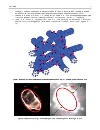 SPE 171999 5
11. DeBruijn, G. Skeates, C. Greenaway, R. Harrison, D. Parris, M. James, S. Muller, F. Ray, S. Riding, M. Temple, L.
and Wutherich, K. 2008. High-Pressure, High-Temperature Technologies, Schlumberger Oilfield Review.
12. Mahoney, R. P. Soane, D. Kincaid, K. P. Herring, M. and Snider, P. M. 2013. Self-Suspending Proppant, SPE
163818, SPE Hydraulic Fracturing Technology Conference, The Woodlands, Texas, USA, 4 – 6 February.
13. Gurluk, M. R. Hisham, A. Nasr-El-Din and Crews, J. B. 2013. Enhancing the Performance of Viscoelastic
Surfactant Fluids Using Nanoparticles, EAGE Annual Conference & Exhibition, London, United Kingdom, 10– 13
June.
Figure 1: Illustration of a strong network built by nanoparticles associating with VES micelles. (Huang and Crews, 2018)
Figure 2: Light microscope images of 40/70 SSP grain at low and high brightness. (Mahoney et al., 2013)
 