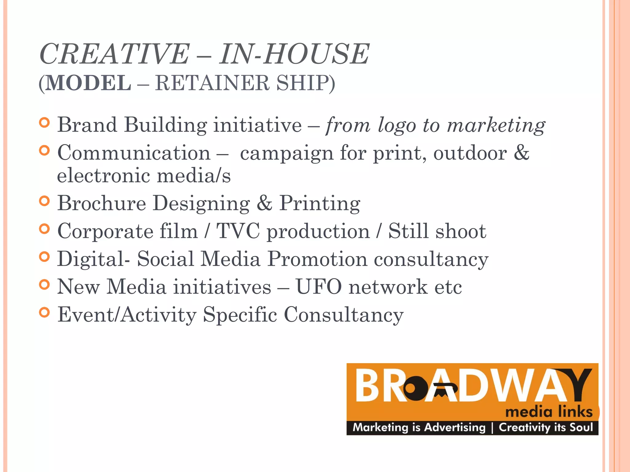 CREATIVE – IN-HOUSE
(MODEL – RETAINER SHIP)
 Brand Building initiative – from logo to marketing
 Communication – campaign for print, outdoor &
electronic media/s
 Brochure Designing & Printing
 Corporate film / TVC production / Still shoot
 Digital- Social Media Promotion consultancy
 New Media initiatives – UFO network etc
 Event/Activity Specific Consultancy
 