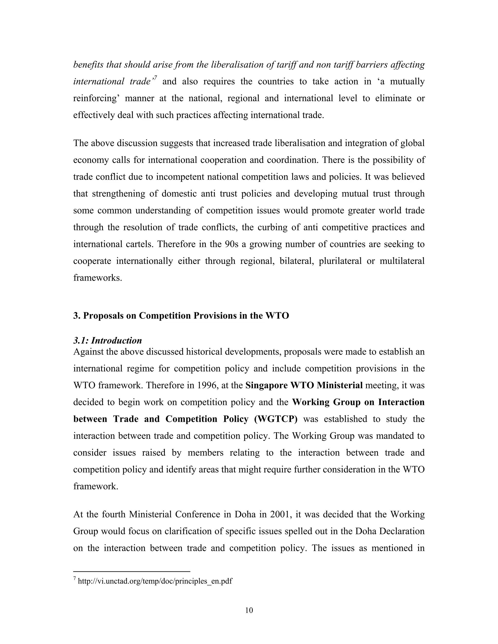 10
benefits that should arise from the liberalisation of tariff and non tariff barriers affecting
international trade’7
and also requires the countries to take action in ‘a mutually
reinforcing’ manner at the national, regional and international level to eliminate or
effectively deal with such practices affecting international trade.
The above discussion suggests that increased trade liberalisation and integration of global
economy calls for international cooperation and coordination. There is the possibility of
trade conflict due to incompetent national competition laws and policies. It was believed
that strengthening of domestic anti trust policies and developing mutual trust through
some common understanding of competition issues would promote greater world trade
through the resolution of trade conflicts, the curbing of anti competitive practices and
international cartels. Therefore in the 90s a growing number of countries are seeking to
cooperate internationally either through regional, bilateral, plurilateral or multilateral
frameworks.
3. Proposals on Competition Provisions in the WTO
3.1: Introduction
Against the above discussed historical developments, proposals were made to establish an
international regime for competition policy and include competition provisions in the
WTO framework. Therefore in 1996, at the Singapore WTO Ministerial meeting, it was
decided to begin work on competition policy and the Working Group on Interaction
between Trade and Competition Policy (WGTCP) was established to study the
interaction between trade and competition policy. The Working Group was mandated to
consider issues raised by members relating to the interaction between trade and
competition policy and identify areas that might require further consideration in the WTO
framework.
At the fourth Ministerial Conference in Doha in 2001, it was decided that the Working
Group would focus on clarification of specific issues spelled out in the Doha Declaration
on the interaction between trade and competition policy. The issues as mentioned in
7
http://vi.unctad.org/temp/doc/principles_en.pdf
 