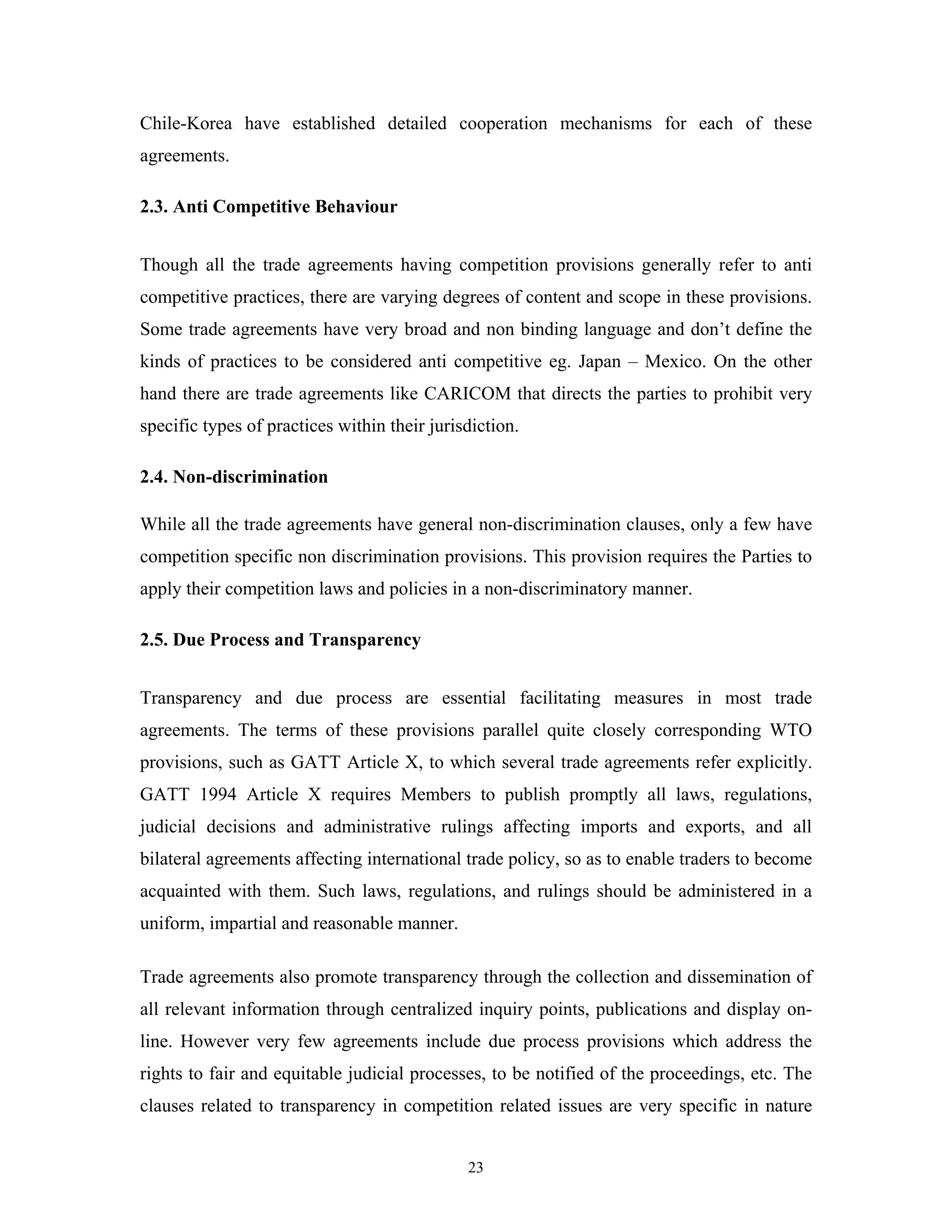 23
Chile-Korea have established detailed cooperation mechanisms for each of these
agreements.
2.3. Anti Competitive Behaviour
Though all the trade agreements having competition provisions generally refer to anti
competitive practices, there are varying degrees of content and scope in these provisions.
Some trade agreements have very broad and non binding language and don’t define the
kinds of practices to be considered anti competitive eg. Japan – Mexico. On the other
hand there are trade agreements like CARICOM that directs the parties to prohibit very
specific types of practices within their jurisdiction.
2.4. Non-discrimination
While all the trade agreements have general non-discrimination clauses, only a few have
competition specific non discrimination provisions. This provision requires the Parties to
apply their competition laws and policies in a non-discriminatory manner.
2.5. Due Process and Transparency
Transparency and due process are essential facilitating measures in most trade
agreements. The terms of these provisions parallel quite closely corresponding WTO
provisions, such as GATT Article X, to which several trade agreements refer explicitly.
GATT 1994 Article X requires Members to publish promptly all laws, regulations,
judicial decisions and administrative rulings affecting imports and exports, and all
bilateral agreements affecting international trade policy, so as to enable traders to become
acquainted with them. Such laws, regulations, and rulings should be administered in a
uniform, impartial and reasonable manner.
Trade agreements also promote transparency through the collection and dissemination of
all relevant information through centralized inquiry points, publications and display on-
line. However very few agreements include due process provisions which address the
rights to fair and equitable judicial processes, to be notified of the proceedings, etc. The
clauses related to transparency in competition related issues are very specific in nature
 