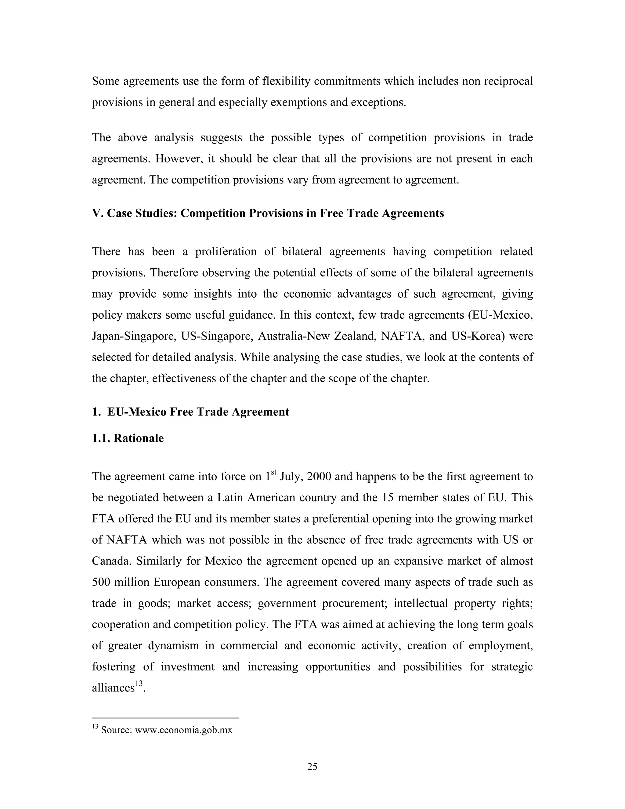 25
Some agreements use the form of flexibility commitments which includes non reciprocal
provisions in general and especially exemptions and exceptions.
The above analysis suggests the possible types of competition provisions in trade
agreements. However, it should be clear that all the provisions are not present in each
agreement. The competition provisions vary from agreement to agreement.
V. Case Studies: Competition Provisions in Free Trade Agreements
There has been a proliferation of bilateral agreements having competition related
provisions. Therefore observing the potential effects of some of the bilateral agreements
may provide some insights into the economic advantages of such agreement, giving
policy makers some useful guidance. In this context, few trade agreements (EU-Mexico,
Japan-Singapore, US-Singapore, Australia-New Zealand, NAFTA, and US-Korea) were
selected for detailed analysis. While analysing the case studies, we look at the contents of
the chapter, effectiveness of the chapter and the scope of the chapter.
1. EU-Mexico Free Trade Agreement
1.1. Rationale
The agreement came into force on 1st
July, 2000 and happens to be the first agreement to
be negotiated between a Latin American country and the 15 member states of EU. This
FTA offered the EU and its member states a preferential opening into the growing market
of NAFTA which was not possible in the absence of free trade agreements with US or
Canada. Similarly for Mexico the agreement opened up an expansive market of almost
500 million European consumers. The agreement covered many aspects of trade such as
trade in goods; market access; government procurement; intellectual property rights;
cooperation and competition policy. The FTA was aimed at achieving the long term goals
of greater dynamism in commercial and economic activity, creation of employment,
fostering of investment and increasing opportunities and possibilities for strategic
alliances13
.
13
Source: www.economia.gob.mx
 