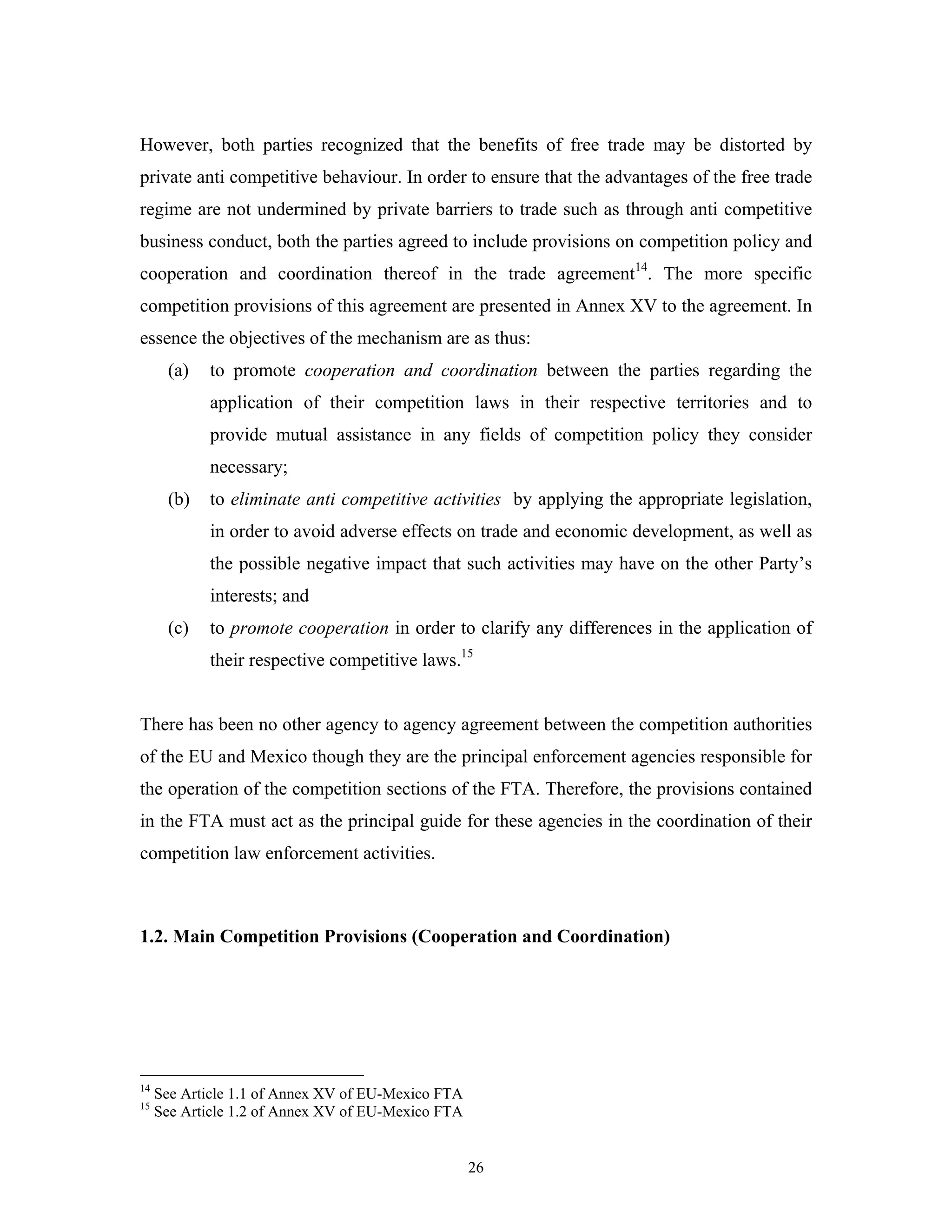 26
However, both parties recognized that the benefits of free trade may be distorted by
private anti competitive behaviour. In order to ensure that the advantages of the free trade
regime are not undermined by private barriers to trade such as through anti competitive
business conduct, both the parties agreed to include provisions on competition policy and
cooperation and coordination thereof in the trade agreement14
. The more specific
competition provisions of this agreement are presented in Annex XV to the agreement. In
essence the objectives of the mechanism are as thus:
(a) to promote cooperation and coordination between the parties regarding the
application of their competition laws in their respective territories and to
provide mutual assistance in any fields of competition policy they consider
necessary;
(b) to eliminate anti competitive activities by applying the appropriate legislation,
in order to avoid adverse effects on trade and economic development, as well as
the possible negative impact that such activities may have on the other Party’s
interests; and
(c) to promote cooperation in order to clarify any differences in the application of
their respective competitive laws.15
There has been no other agency to agency agreement between the competition authorities
of the EU and Mexico though they are the principal enforcement agencies responsible for
the operation of the competition sections of the FTA. Therefore, the provisions contained
in the FTA must act as the principal guide for these agencies in the coordination of their
competition law enforcement activities.
1.2. Main Competition Provisions (Cooperation and Coordination)
14
See Article 1.1 of Annex XV of EU-Mexico FTA
15
See Article 1.2 of Annex XV of EU-Mexico FTA
 