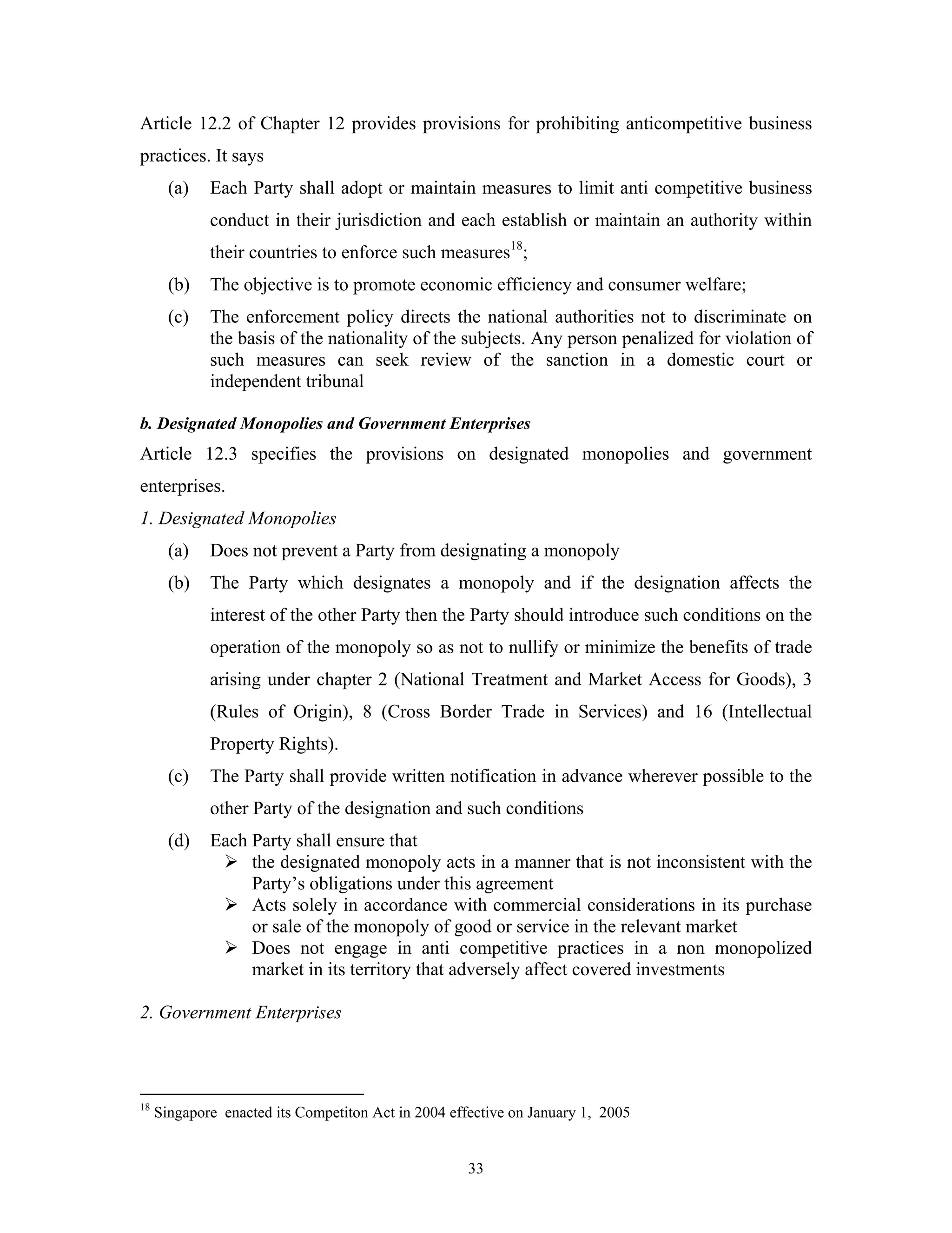 33
Article 12.2 of Chapter 12 provides provisions for prohibiting anticompetitive business
practices. It says
(a) Each Party shall adopt or maintain measures to limit anti competitive business
conduct in their jurisdiction and each establish or maintain an authority within
their countries to enforce such measures18
;
(b) The objective is to promote economic efficiency and consumer welfare;
(c) The enforcement policy directs the national authorities not to discriminate on
the basis of the nationality of the subjects. Any person penalized for violation of
such measures can seek review of the sanction in a domestic court or
independent tribunal
b. Designated Monopolies and Government Enterprises
Article 12.3 specifies the provisions on designated monopolies and government
enterprises.
1. Designated Monopolies
(a) Does not prevent a Party from designating a monopoly
(b) The Party which designates a monopoly and if the designation affects the
interest of the other Party then the Party should introduce such conditions on the
operation of the monopoly so as not to nullify or minimize the benefits of trade
arising under chapter 2 (National Treatment and Market Access for Goods), 3
(Rules of Origin), 8 (Cross Border Trade in Services) and 16 (Intellectual
Property Rights).
(c) The Party shall provide written notification in advance wherever possible to the
other Party of the designation and such conditions
(d) Each Party shall ensure that
the designated monopoly acts in a manner that is not inconsistent with the
Party’s obligations under this agreement
Acts solely in accordance with commercial considerations in its purchase
or sale of the monopoly of good or service in the relevant market
Does not engage in anti competitive practices in a non monopolized
market in its territory that adversely affect covered investments
2. Government Enterprises
18
Singapore enacted its Competiton Act in 2004 effective on January 1, 2005
 
