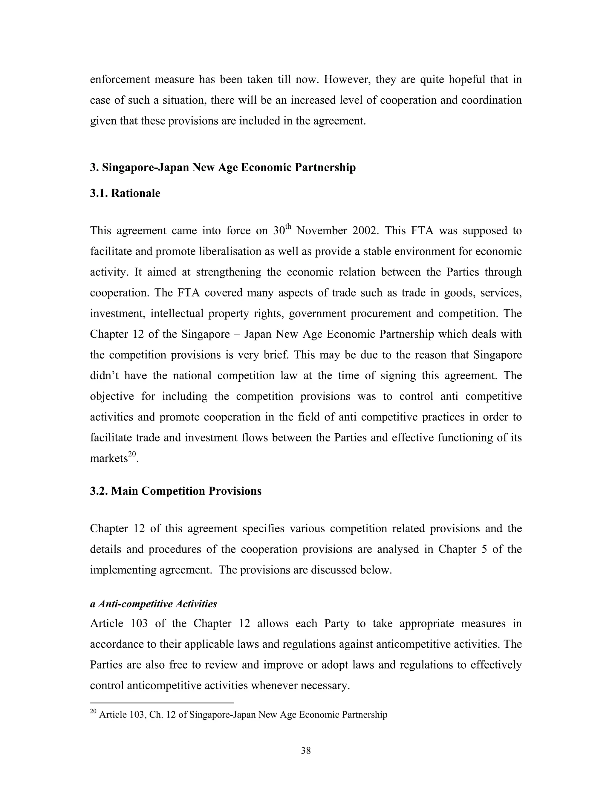 38
enforcement measure has been taken till now. However, they are quite hopeful that in
case of such a situation, there will be an increased level of cooperation and coordination
given that these provisions are included in the agreement.
3. Singapore-Japan New Age Economic Partnership
3.1. Rationale
This agreement came into force on 30th
November 2002. This FTA was supposed to
facilitate and promote liberalisation as well as provide a stable environment for economic
activity. It aimed at strengthening the economic relation between the Parties through
cooperation. The FTA covered many aspects of trade such as trade in goods, services,
investment, intellectual property rights, government procurement and competition. The
Chapter 12 of the Singapore – Japan New Age Economic Partnership which deals with
the competition provisions is very brief. This may be due to the reason that Singapore
didn’t have the national competition law at the time of signing this agreement. The
objective for including the competition provisions was to control anti competitive
activities and promote cooperation in the field of anti competitive practices in order to
facilitate trade and investment flows between the Parties and effective functioning of its
markets20
.
3.2. Main Competition Provisions
Chapter 12 of this agreement specifies various competition related provisions and the
details and procedures of the cooperation provisions are analysed in Chapter 5 of the
implementing agreement. The provisions are discussed below.
a Anti-competitive Activities
Article 103 of the Chapter 12 allows each Party to take appropriate measures in
accordance to their applicable laws and regulations against anticompetitive activities. The
Parties are also free to review and improve or adopt laws and regulations to effectively
control anticompetitive activities whenever necessary.
20
Article 103, Ch. 12 of Singapore-Japan New Age Economic Partnership
 