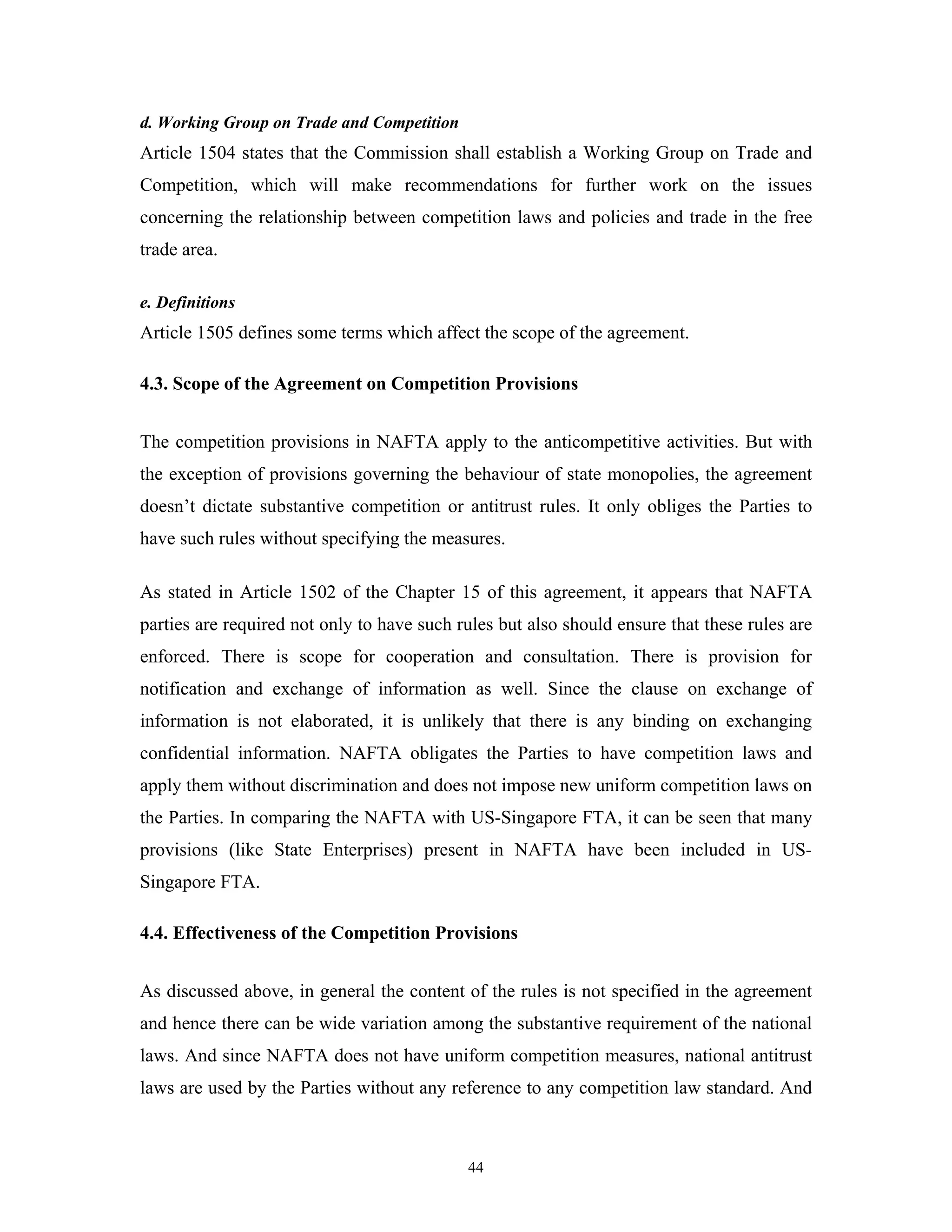 44
d. Working Group on Trade and Competition
Article 1504 states that the Commission shall establish a Working Group on Trade and
Competition, which will make recommendations for further work on the issues
concerning the relationship between competition laws and policies and trade in the free
trade area.
e. Definitions
Article 1505 defines some terms which affect the scope of the agreement.
4.3. Scope of the Agreement on Competition Provisions
The competition provisions in NAFTA apply to the anticompetitive activities. But with
the exception of provisions governing the behaviour of state monopolies, the agreement
doesn’t dictate substantive competition or antitrust rules. It only obliges the Parties to
have such rules without specifying the measures.
As stated in Article 1502 of the Chapter 15 of this agreement, it appears that NAFTA
parties are required not only to have such rules but also should ensure that these rules are
enforced. There is scope for cooperation and consultation. There is provision for
notification and exchange of information as well. Since the clause on exchange of
information is not elaborated, it is unlikely that there is any binding on exchanging
confidential information. NAFTA obligates the Parties to have competition laws and
apply them without discrimination and does not impose new uniform competition laws on
the Parties. In comparing the NAFTA with US-Singapore FTA, it can be seen that many
provisions (like State Enterprises) present in NAFTA have been included in US-
Singapore FTA.
4.4. Effectiveness of the Competition Provisions
As discussed above, in general the content of the rules is not specified in the agreement
and hence there can be wide variation among the substantive requirement of the national
laws. And since NAFTA does not have uniform competition measures, national antitrust
laws are used by the Parties without any reference to any competition law standard. And
 
