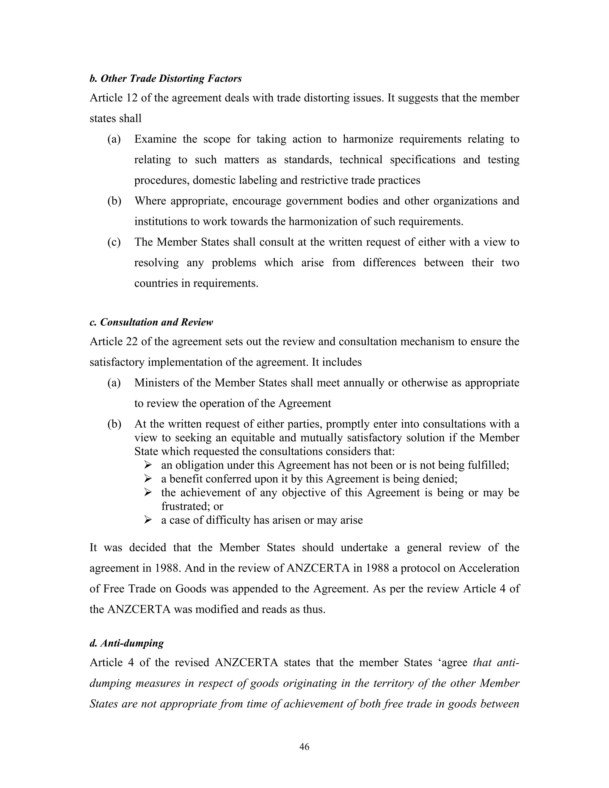46
b. Other Trade Distorting Factors
Article 12 of the agreement deals with trade distorting issues. It suggests that the member
states shall
(a) Examine the scope for taking action to harmonize requirements relating to
relating to such matters as standards, technical specifications and testing
procedures, domestic labeling and restrictive trade practices
(b) Where appropriate, encourage government bodies and other organizations and
institutions to work towards the harmonization of such requirements.
(c) The Member States shall consult at the written request of either with a view to
resolving any problems which arise from differences between their two
countries in requirements.
c. Consultation and Review
Article 22 of the agreement sets out the review and consultation mechanism to ensure the
satisfactory implementation of the agreement. It includes
(a) Ministers of the Member States shall meet annually or otherwise as appropriate
to review the operation of the Agreement
(b) At the written request of either parties, promptly enter into consultations with a
view to seeking an equitable and mutually satisfactory solution if the Member
State which requested the consultations considers that:
an obligation under this Agreement has not been or is not being fulfilled;
a benefit conferred upon it by this Agreement is being denied;
the achievement of any objective of this Agreement is being or may be
frustrated; or
a case of difficulty has arisen or may arise
It was decided that the Member States should undertake a general review of the
agreement in 1988. And in the review of ANZCERTA in 1988 a protocol on Acceleration
of Free Trade on Goods was appended to the Agreement. As per the review Article 4 of
the ANZCERTA was modified and reads as thus.
d. Anti-dumping
Article 4 of the revised ANZCERTA states that the member States ‘agree that anti-
dumping measures in respect of goods originating in the territory of the other Member
States are not appropriate from time of achievement of both free trade in goods between
 