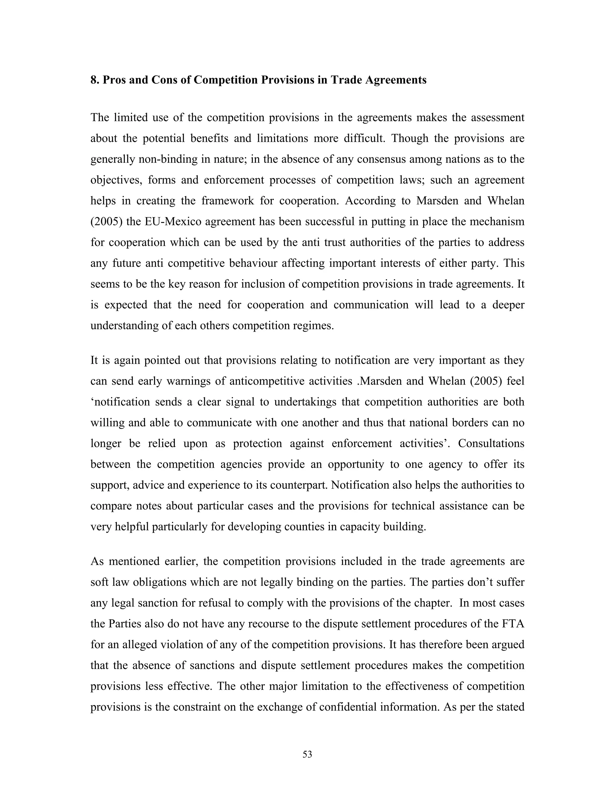 53
8. Pros and Cons of Competition Provisions in Trade Agreements
The limited use of the competition provisions in the agreements makes the assessment
about the potential benefits and limitations more difficult. Though the provisions are
generally non-binding in nature; in the absence of any consensus among nations as to the
objectives, forms and enforcement processes of competition laws; such an agreement
helps in creating the framework for cooperation. According to Marsden and Whelan
(2005) the EU-Mexico agreement has been successful in putting in place the mechanism
for cooperation which can be used by the anti trust authorities of the parties to address
any future anti competitive behaviour affecting important interests of either party. This
seems to be the key reason for inclusion of competition provisions in trade agreements. It
is expected that the need for cooperation and communication will lead to a deeper
understanding of each others competition regimes.
It is again pointed out that provisions relating to notification are very important as they
can send early warnings of anticompetitive activities .Marsden and Whelan (2005) feel
‘notification sends a clear signal to undertakings that competition authorities are both
willing and able to communicate with one another and thus that national borders can no
longer be relied upon as protection against enforcement activities’. Consultations
between the competition agencies provide an opportunity to one agency to offer its
support, advice and experience to its counterpart. Notification also helps the authorities to
compare notes about particular cases and the provisions for technical assistance can be
very helpful particularly for developing counties in capacity building.
As mentioned earlier, the competition provisions included in the trade agreements are
soft law obligations which are not legally binding on the parties. The parties don’t suffer
any legal sanction for refusal to comply with the provisions of the chapter. In most cases
the Parties also do not have any recourse to the dispute settlement procedures of the FTA
for an alleged violation of any of the competition provisions. It has therefore been argued
that the absence of sanctions and dispute settlement procedures makes the competition
provisions less effective. The other major limitation to the effectiveness of competition
provisions is the constraint on the exchange of confidential information. As per the stated
 