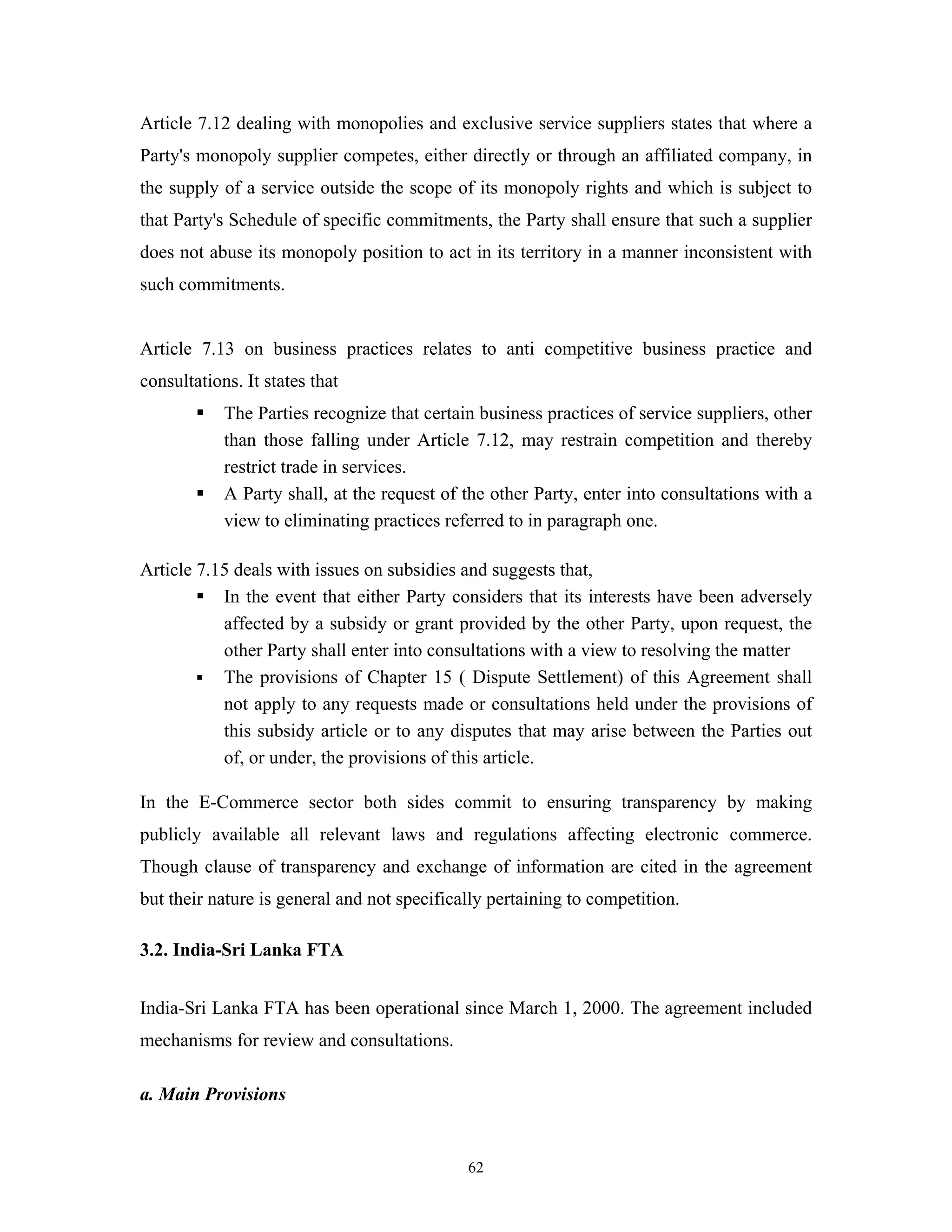62
Article 7.12 dealing with monopolies and exclusive service suppliers states that where a
Party's monopoly supplier competes, either directly or through an affiliated company, in
the supply of a service outside the scope of its monopoly rights and which is subject to
that Party's Schedule of specific commitments, the Party shall ensure that such a supplier
does not abuse its monopoly position to act in its territory in a manner inconsistent with
such commitments.
Article 7.13 on business practices relates to anti competitive business practice and
consultations. It states that
The Parties recognize that certain business practices of service suppliers, other
than those falling under Article 7.12, may restrain competition and thereby
restrict trade in services.
A Party shall, at the request of the other Party, enter into consultations with a
view to eliminating practices referred to in paragraph one.
Article 7.15 deals with issues on subsidies and suggests that,
In the event that either Party considers that its interests have been adversely
affected by a subsidy or grant provided by the other Party, upon request, the
other Party shall enter into consultations with a view to resolving the matter
The provisions of Chapter 15 ( Dispute Settlement) of this Agreement shall
not apply to any requests made or consultations held under the provisions of
this subsidy article or to any disputes that may arise between the Parties out
of, or under, the provisions of this article.
In the E-Commerce sector both sides commit to ensuring transparency by making
publicly available all relevant laws and regulations affecting electronic commerce.
Though clause of transparency and exchange of information are cited in the agreement
but their nature is general and not specifically pertaining to competition.
3.2. India-Sri Lanka FTA
India-Sri Lanka FTA has been operational since March 1, 2000. The agreement included
mechanisms for review and consultations.
a. Main Provisions
 