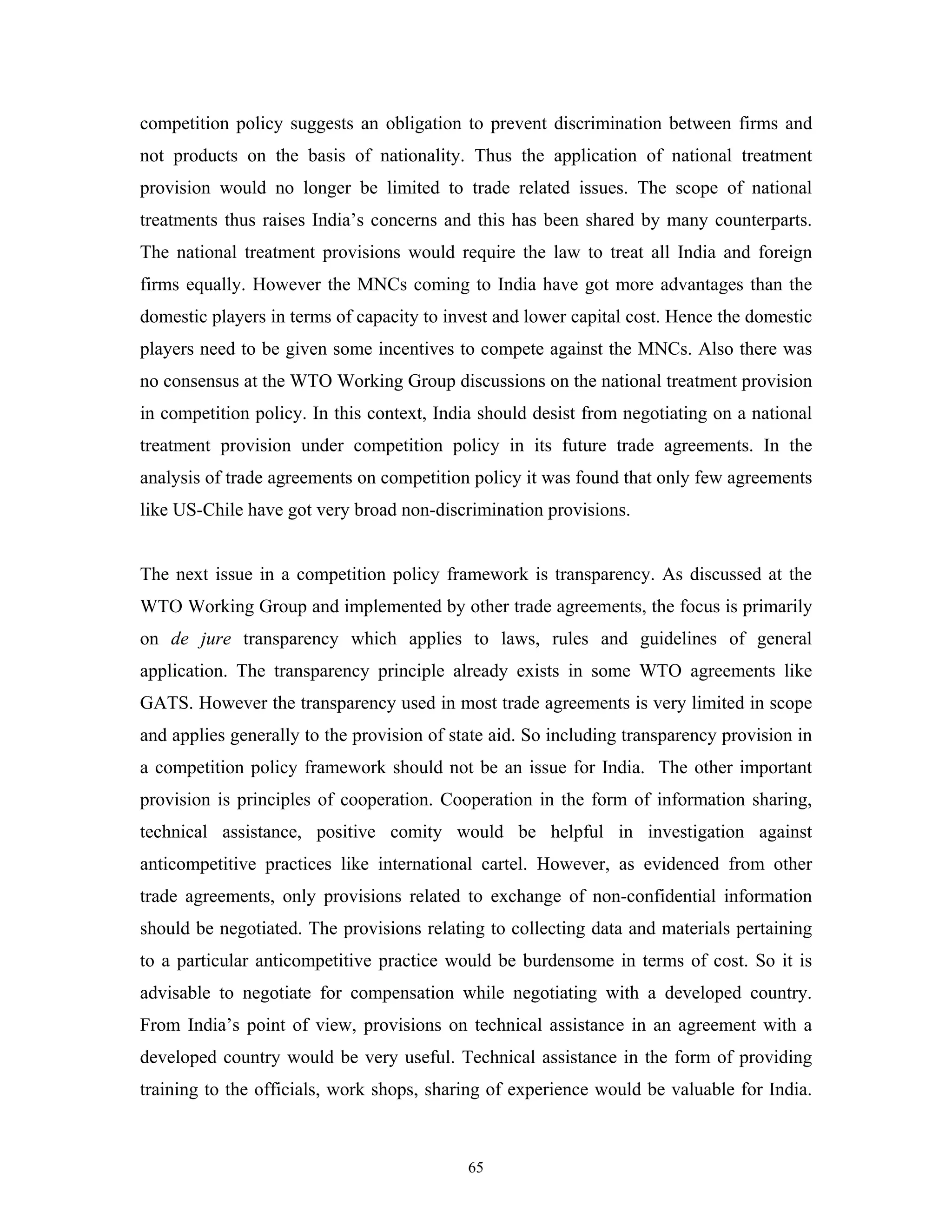 65
competition policy suggests an obligation to prevent discrimination between firms and
not products on the basis of nationality. Thus the application of national treatment
provision would no longer be limited to trade related issues. The scope of national
treatments thus raises India’s concerns and this has been shared by many counterparts.
The national treatment provisions would require the law to treat all India and foreign
firms equally. However the MNCs coming to India have got more advantages than the
domestic players in terms of capacity to invest and lower capital cost. Hence the domestic
players need to be given some incentives to compete against the MNCs. Also there was
no consensus at the WTO Working Group discussions on the national treatment provision
in competition policy. In this context, India should desist from negotiating on a national
treatment provision under competition policy in its future trade agreements. In the
analysis of trade agreements on competition policy it was found that only few agreements
like US-Chile have got very broad non-discrimination provisions.
The next issue in a competition policy framework is transparency. As discussed at the
WTO Working Group and implemented by other trade agreements, the focus is primarily
on de jure transparency which applies to laws, rules and guidelines of general
application. The transparency principle already exists in some WTO agreements like
GATS. However the transparency used in most trade agreements is very limited in scope
and applies generally to the provision of state aid. So including transparency provision in
a competition policy framework should not be an issue for India. The other important
provision is principles of cooperation. Cooperation in the form of information sharing,
technical assistance, positive comity would be helpful in investigation against
anticompetitive practices like international cartel. However, as evidenced from other
trade agreements, only provisions related to exchange of non-confidential information
should be negotiated. The provisions relating to collecting data and materials pertaining
to a particular anticompetitive practice would be burdensome in terms of cost. So it is
advisable to negotiate for compensation while negotiating with a developed country.
From India’s point of view, provisions on technical assistance in an agreement with a
developed country would be very useful. Technical assistance in the form of providing
training to the officials, work shops, sharing of experience would be valuable for India.
 
