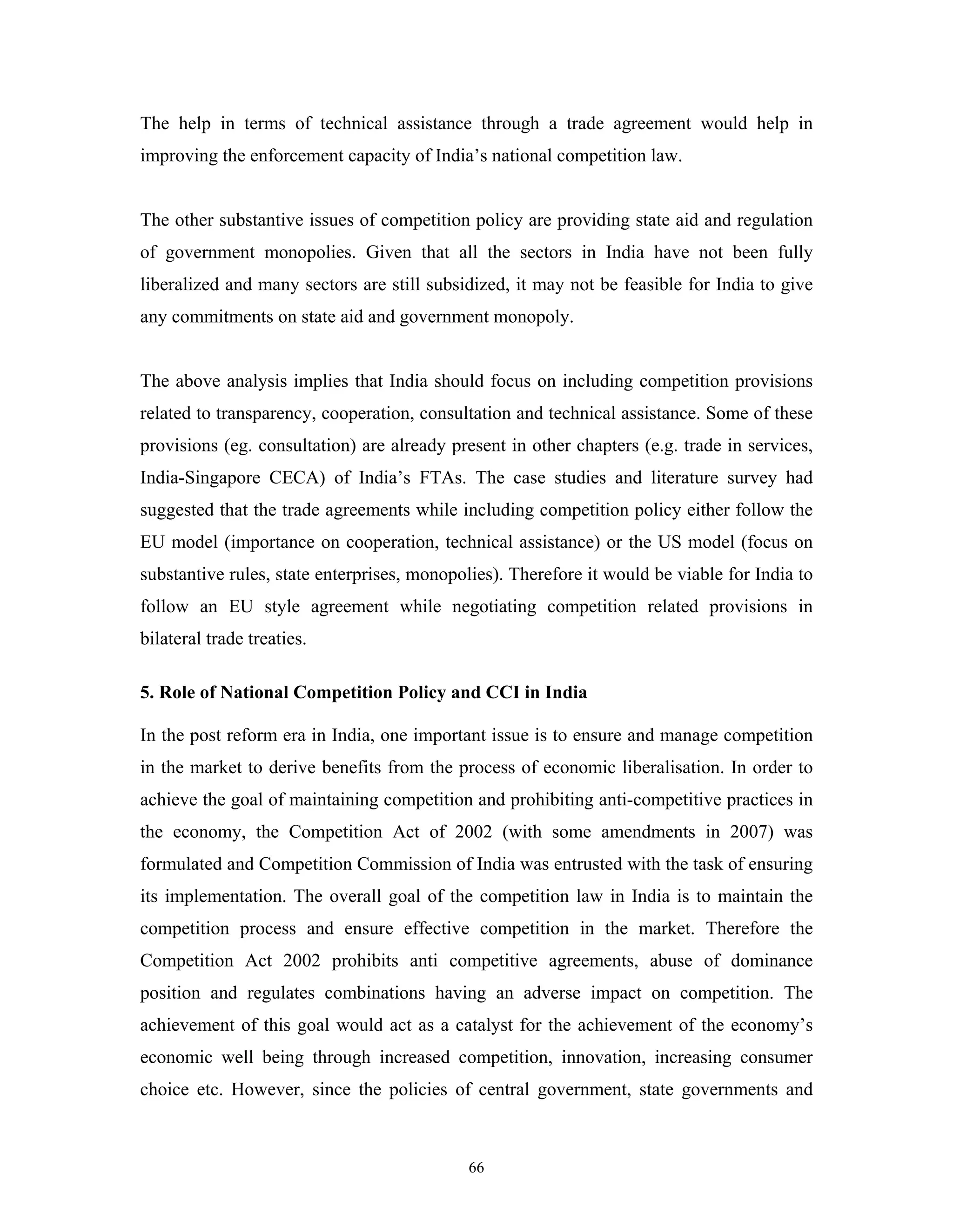 66
The help in terms of technical assistance through a trade agreement would help in
improving the enforcement capacity of India’s national competition law.
The other substantive issues of competition policy are providing state aid and regulation
of government monopolies. Given that all the sectors in India have not been fully
liberalized and many sectors are still subsidized, it may not be feasible for India to give
any commitments on state aid and government monopoly.
The above analysis implies that India should focus on including competition provisions
related to transparency, cooperation, consultation and technical assistance. Some of these
provisions (eg. consultation) are already present in other chapters (e.g. trade in services,
India-Singapore CECA) of India’s FTAs. The case studies and literature survey had
suggested that the trade agreements while including competition policy either follow the
EU model (importance on cooperation, technical assistance) or the US model (focus on
substantive rules, state enterprises, monopolies). Therefore it would be viable for India to
follow an EU style agreement while negotiating competition related provisions in
bilateral trade treaties.
5. Role of National Competition Policy and CCI in India
In the post reform era in India, one important issue is to ensure and manage competition
in the market to derive benefits from the process of economic liberalisation. In order to
achieve the goal of maintaining competition and prohibiting anti-competitive practices in
the economy, the Competition Act of 2002 (with some amendments in 2007) was
formulated and Competition Commission of India was entrusted with the task of ensuring
its implementation. The overall goal of the competition law in India is to maintain the
competition process and ensure effective competition in the market. Therefore the
Competition Act 2002 prohibits anti competitive agreements, abuse of dominance
position and regulates combinations having an adverse impact on competition. The
achievement of this goal would act as a catalyst for the achievement of the economy’s
economic well being through increased competition, innovation, increasing consumer
choice etc. However, since the policies of central government, state governments and
 