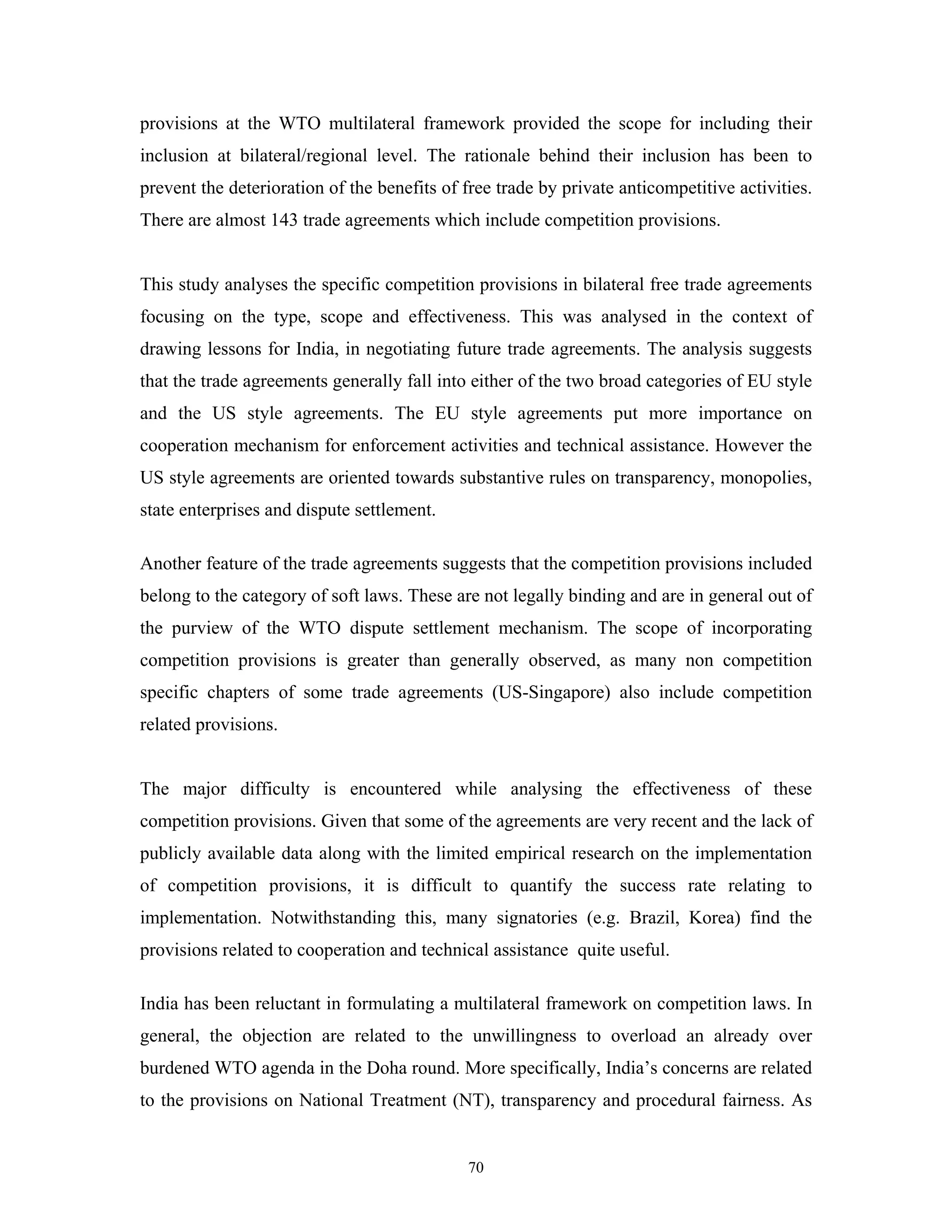 70
provisions at the WTO multilateral framework provided the scope for including their
inclusion at bilateral/regional level. The rationale behind their inclusion has been to
prevent the deterioration of the benefits of free trade by private anticompetitive activities.
There are almost 143 trade agreements which include competition provisions.
This study analyses the specific competition provisions in bilateral free trade agreements
focusing on the type, scope and effectiveness. This was analysed in the context of
drawing lessons for India, in negotiating future trade agreements. The analysis suggests
that the trade agreements generally fall into either of the two broad categories of EU style
and the US style agreements. The EU style agreements put more importance on
cooperation mechanism for enforcement activities and technical assistance. However the
US style agreements are oriented towards substantive rules on transparency, monopolies,
state enterprises and dispute settlement.
Another feature of the trade agreements suggests that the competition provisions included
belong to the category of soft laws. These are not legally binding and are in general out of
the purview of the WTO dispute settlement mechanism. The scope of incorporating
competition provisions is greater than generally observed, as many non competition
specific chapters of some trade agreements (US-Singapore) also include competition
related provisions.
The major difficulty is encountered while analysing the effectiveness of these
competition provisions. Given that some of the agreements are very recent and the lack of
publicly available data along with the limited empirical research on the implementation
of competition provisions, it is difficult to quantify the success rate relating to
implementation. Notwithstanding this, many signatories (e.g. Brazil, Korea) find the
provisions related to cooperation and technical assistance quite useful.
India has been reluctant in formulating a multilateral framework on competition laws. In
general, the objection are related to the unwillingness to overload an already over
burdened WTO agenda in the Doha round. More specifically, India’s concerns are related
to the provisions on National Treatment (NT), transparency and procedural fairness. As
 