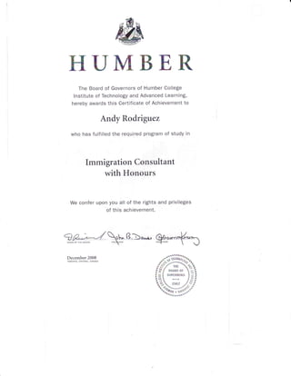 Kf,U HK
ffi
hffim
The Board of Governors of Humber College
lnstitute of Technology and Advanced Learning,
hereby awards this Certificate of Achievement to
Andy Rodrigrtez
who has fulfilled the required program of study in
Immigration Consultant
with Honours
We confer upon you all of the rights and privileges
of this achievement.
December 2008
TORONTO. ONTARIO, CANADA
#jffi
t?fu;'d#
 
