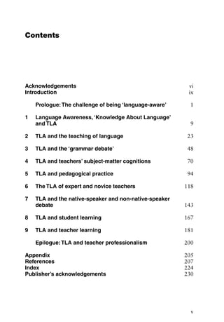 Contents
Acknowledgements vi
Introduction ix
Prologue:The challenge of being ‘language-aware’ 1
1 Language Awareness, ‘Knowledge About Language’
and TLA 9
2 TLA and the teaching of language 23
3 TLA and the ‘grammar debate’ 48
4 TLA and teachers’ subject-matter cognitions 70
5 TLA and pedagogical practice 94
6 The TLA of expert and novice teachers 118
7 TLA and the native-speaker and non-native-speaker
debate 143
8 TLA and student learning 167
9 TLA and teacher learning 181
Epilogue:TLA and teacher professionalism 200
Appendix 205
References 207
Index 224
Publisher’s acknowledgements 230
v
 