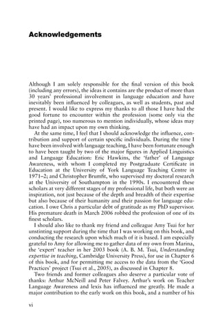 Acknowledgements
Although I am solely responsible for the final version of this book
(including any errors), the ideas it contains are the product of more than
30 years’ professional involvement in language education and have
inevitably been influenced by colleagues, as well as students, past and
present. I would like to express my thanks to all those I have had the
good fortune to encounter within the profession (some only via the
printed page), too numerous to mention individually, whose ideas may
have had an impact upon my own thinking.
At the same time, I feel that I should acknowledge the influence, con-
tribution and support of certain specific individuals. During the time I
have been involved with language teaching, I have been fortunate enough
to have been taught by two of the major figures in Applied Linguistics
and Language Education: Eric Hawkins, the ‘father’ of Language
Awareness, with whom I completed my Postgraduate Certificate in
Education at the University of York Language Teaching Centre in
1971–2; and Christopher Brumfit, who supervised my doctoral research
at the University of Southampton in the 1990s. I encountered these
scholars at very different stages of my professional life, but both were an
inspiration, not just because of the depth and breadth of their expertise
but also because of their humanity and their passion for language edu-
cation. I owe Chris a particular debt of gratitude as my PhD supervisor.
His premature death in March 2006 robbed the profession of one of its
finest scholars.
I should also like to thank my friend and colleague Amy Tsui for her
unstinting support during the time that I was working on this book, and
conducting the research upon which much of it is based. I am especially
grateful to Amy for allowing me to gather data of my own from Marina,
the ‘expert’ teacher in her 2003 book (A. B. M. Tsui, Understanding
expertise in teaching, Cambridge University Press), for use in Chapter 6
of this book, and for permitting me access to the data from the ‘Good
Practices’ project (Tsui et al., 2005), as discussed in Chapter 8.
Two friends and former colleagues also deserve a particular vote of
thanks: Arthur McNeill and Peter Falvey. Arthur’s work on Teacher
Language Awareness and lexis has influenced me greatly. He made a
major contribution to the early work on this book, and a number of his
vi
 