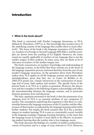Introduction
1 What is the book about?
This book is concerned with Teacher Language Awareness, or TLA,
defined by Thornbury (1997:x) as ‘the knowledge that teachers have of
the underlying systems of the language that enables them to teach effec-
tively’. The focus of the book is the language awareness of L2 teachers
(i.e. teachers of a Foreign or Second Language (EFL/ESL)), and the exam-
ples are drawn from the teaching of L2 English. However, the issues
raised are equally applicable to teachers of any language that is not the
mother tongue of their students. In many cases, they are likely to be of
relevance to teachers of the mother tongue, too.
The book concentrates on teachers’ knowledge and understanding of
the language systems, in the belief that these systems are at the heart of
the language acquisition process and must therefore form the core of any
teacher’s language awareness. As the quotation above from Thornbury
makes clear, TLA applies to all the language systems and assumes their
interdependence, given that they are, as Carter (in Bolitho et al.,
2003:253) points out, ‘closely interwoven in the construction of mean-
ings and of texts, both spoken and written’. The specific focus of the
present book is on TLA as it relates to grammar. However, the discus-
sion and the examples in the following chapters acknowledge and reflect
the interrelationship between the language systems, and in particular
between grammar, lexis and discourse.
The basic argument presented in the book is that the possession of an
adequate level of TLA is an essential attribute of any competent L2
teacher. The assumption underlying that argument is that there is a rela-
tionship between the language awareness of the L2 teacher and the effec-
tiveness of that teacher as indicated by the language learning achieved by
his/her students. Put simply, the book assumes that TLA has a positive
impact on student learning: TLA is seen as a potentially crucial variable
in the language teaching / language learning enterprise, in the sense that
the language-aware L2 teacher is more likely to be effective in promot-
ing student learning than the teacher who is less language-aware.
The book discusses the findings of a number of studies conducted in a
variety of locations and in a range of areas relevant to TLA. However,
ix
 
