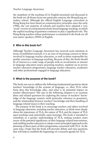 the snapshots of the teaching of L2 English presented and discussed in
the book are all drawn from one particular context: the Hong Kong sec-
ondary school. Although the official English Language curriculum in
Hong Kong has been based on communicative principles since the early
1980s, the vast majority of schools and teachers have adopted a very
‘weak’ version of communicative/task-based language teaching, in which
the explicit teaching of grammar continues to play a significant role. The
Hong Kong teachers whose performance is examined in the book are all
non-native speakers (NNS) of English.
2 Who is this book for?
Although Teacher Language Awareness has received scant attention in
terms of published research, it is an area of increasing concern to those
involved in language teacher education, as well as those responsible for
quality assurance in language teaching. Because of this, the book should
be of interest to a wide range of people with an involvement or interest
in language education issues: practising teachers, students on in-service
teacher education programmes, language teacher educators, academics
and other professionals engaged in language education.
3 What is the purpose of the book?
The book sets out to address the following fundamental questions about
teachers’ knowledge of the systems of language, i.e. their TLA: what
form does this knowledge take, and what is its potential impact on
teacher effectiveness? The aim in the following chapters is to examine
these and related questions by exploring the nature of teachers’ know-
ledge of the language systems (with particular reference to grammar),
and the relationship between teachers’ knowledge and their handling of
language-related issues in their teaching.
The purpose of the book is to encourage teachers and others involved
in language education, including teacher educators, to think more deeply
about the importance of TLA, the nature of TLA and the impact of TLA
upon teaching (and, potentially, upon learning). The book is intended to
contribute to a greater understanding of TLA, making teachers more
aware of the potential significance of their language-related interventions,
and enabling teacher educators to adopt a more principled approach to the
planning of those parts of their programmes associated with TLA. At the
same time, I hope that the book will provoke debate and raise questions
that will help to establish the beginnings of a research agenda for TLA.
x
Teacher Language Awareness
 