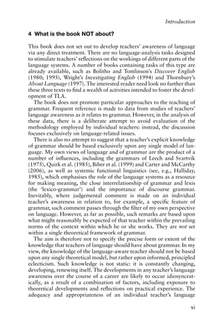 4 What is the book NOT about?
This book does not set out to develop teachers’ awareness of language
via any direct treatment. There are no language-analysis tasks designed
to stimulate teachers’ reflections on the workings of different parts of the
language systems. A number of books containing tasks of this type are
already available, such as Bolitho and Tomlinson’s Discover English
(1980; 1995), Wright’s Investigating English (1994) and Thornbury’s
About Language (1997). The interested reader need look no further than
these three texts to find a wealth of activities intended to foster the devel-
opment of TLA.
The book does not promote particular approaches to the teaching of
grammar. Frequent reference is made to data from studies of teachers’
language awareness as it relates to grammar. However, in the analysis of
these data, there is a deliberate attempt to avoid evaluation of the
methodology employed by individual teachers: instead, the discussion
focuses exclusively on language-related issues.
There is also no attempt to suggest that a teacher’s explicit knowledge
of grammar should be based exclusively upon any single model of lan-
guage. My own views of language and of grammar are the product of a
number of influences, including the grammars of Leech and Svartvik
(1975), Quirk et al. (1985), Biber et al. (1999) and Carter and McCarthy
(2006), as well as systemic functional linguistics (see, e.g., Halliday,
1985), which emphasises the role of the language systems as a resource
for making meaning, the close interrelationship of grammar and lexis
(the ‘lexico-grammar’) and the importance of discourse grammar.
Inevitably, where judgemental comment is made on an individual
teacher’s awareness in relation to, for example, a specific feature of
grammar, such comment passes through the filter of my own perspective
on language. However, as far as possible, such remarks are based upon
what might reasonably be expected of that teacher within the prevailing
norms of the context within which he or she works. They are not set
within a single theoretical framework of grammar.
The aim is therefore not to specify the precise form or extent of the
knowledge that teachers of language should have about grammar. In my
view, the knowledge of the language-aware teacher should not be based
upon any single theoretical model, but rather upon informed, principled
eclecticism. Such knowledge is not static: it is constantly changing,
developing, renewing itself. The developments in any teacher’s language
awareness over the course of a career are likely to occur idiosyncrat-
ically, as a result of a combination of factors, including exposure to
theoretical developments and reflections on practical experience. The
adequacy and appropriateness of an individual teacher’s language
xi
Introduction
 