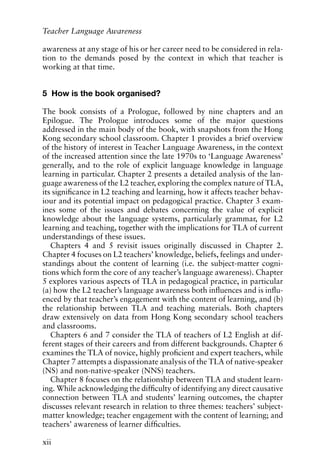 awareness at any stage of his or her career need to be considered in rela-
tion to the demands posed by the context in which that teacher is
working at that time.
5 How is the book organised?
The book consists of a Prologue, followed by nine chapters and an
Epilogue. The Prologue introduces some of the major questions
addressed in the main body of the book, with snapshots from the Hong
Kong secondary school classroom. Chapter 1 provides a brief overview
of the history of interest in Teacher Language Awareness, in the context
of the increased attention since the late 1970s to ‘Language Awareness’
generally, and to the role of explicit language knowledge in language
learning in particular. Chapter 2 presents a detailed analysis of the lan-
guage awareness of the L2 teacher, exploring the complex nature of TLA,
its significance in L2 teaching and learning, how it affects teacher behav-
iour and its potential impact on pedagogical practice. Chapter 3 exam-
ines some of the issues and debates concerning the value of explicit
knowledge about the language systems, particularly grammar, for L2
learning and teaching, together with the implications for TLA of current
understandings of these issues.
Chapters 4 and 5 revisit issues originally discussed in Chapter 2.
Chapter 4 focuses on L2 teachers’ knowledge, beliefs, feelings and under-
standings about the content of learning (i.e. the subject-matter cogni-
tions which form the core of any teacher’s language awareness). Chapter
5 explores various aspects of TLA in pedagogical practice, in particular
(a) how the L2 teacher’s language awareness both influences and is influ-
enced by that teacher’s engagement with the content of learning, and (b)
the relationship between TLA and teaching materials. Both chapters
draw extensively on data from Hong Kong secondary school teachers
and classrooms.
Chapters 6 and 7 consider the TLA of teachers of L2 English at dif-
ferent stages of their careers and from different backgrounds. Chapter 6
examines the TLA of novice, highly proficient and expert teachers, while
Chapter 7 attempts a dispassionate analysis of the TLA of native-speaker
(NS) and non-native-speaker (NNS) teachers.
Chapter 8 focuses on the relationship between TLA and student learn-
ing. While acknowledging the difficulty of identifying any direct causative
connection between TLA and students’ learning outcomes, the chapter
discusses relevant research in relation to three themes: teachers’ subject-
matter knowledge; teacher engagement with the content of learning; and
teachers’ awareness of learner difficulties.
xii
Teacher Language Awareness
 