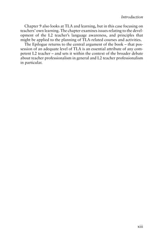 Chapter 9 also looks at TLA and learning, but in this case focusing on
teachers’ own learning. The chapter examines issues relating to the devel-
opment of the L2 teacher’s language awareness, and principles that
might be applied to the planning of TLA-related courses and activities.
The Epilogue returns to the central argument of the book – that pos-
session of an adequate level of TLA is an essential attribute of any com-
petent L2 teacher – and sets it within the context of the broader debate
about teacher professionalism in general and L2 teacher professionalism
in particular.
xiii
Introduction
 