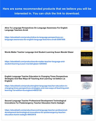 Here are some recommended products that we believe you will be
interested in. You can click the link to download.
Alive To Language Perspectives On Language Awareness For English
Language Teachers Arndt
https://ebookbell.com/product/alive-to-language-perspectives-on-
language-awareness-for-english-language-teachers-arndt-55997608
Words Matter Teacher Language And Student Learning Susan Mandel Glazer
https://ebookbell.com/product/words-matter-teacher-language-and-
student-learning-susan-mandel-glazer-5293842
English Language Teacher Education In Changing Times Perspectives
Strategies And New Ways Of Teaching And Learning 1st Edition Liz
England
https://ebookbell.com/product/english-language-teacher-education-in-
changing-times-perspectives-strategies-and-new-ways-of-teaching-and-
learning-1st-edition-liz-england-49032126
Second Language Teacher Professional Development Technological
Innovations For Postemergency Teacher Education Karim Sadeghi
https://ebookbell.com/product/second-language-teacher-professional-
development-technological-innovations-for-postemergency-teacher-
education-karim-sadeghi-49435418
 